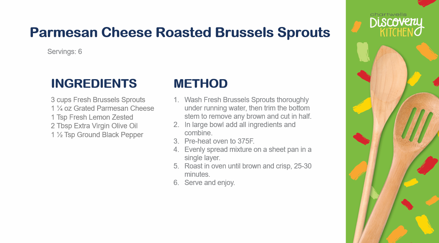 Parmesan Cheese Roasted Brussels Sprouts. Servings: 6. Ingredients 3 cups Fresh Brussels Sprouts 1-1/4 ounce Grated Parmesan Cheese 1 teaspoon fresh lemon zested 2 tablespoons extra virgin olive oil 1-1/2 teaspoon ground black pepper. Method: 1. Wash fresh burssels sprouts thoroughly under running water, then trim the bottom stem to remove any brown and cut in half. 2. In large bowl add all ingredients and combin. 3. Pre-heat oven to 375 degrrees farenheit. 4. evenly spread mixture on a sheet pan in a single layer. 5-. Roast in oven until brown and crips, 25-30 minutes. 6. Serve and enjoy.